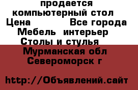 продается компьютерный стол › Цена ­ 1 000 - Все города Мебель, интерьер » Столы и стулья   . Мурманская обл.,Североморск г.